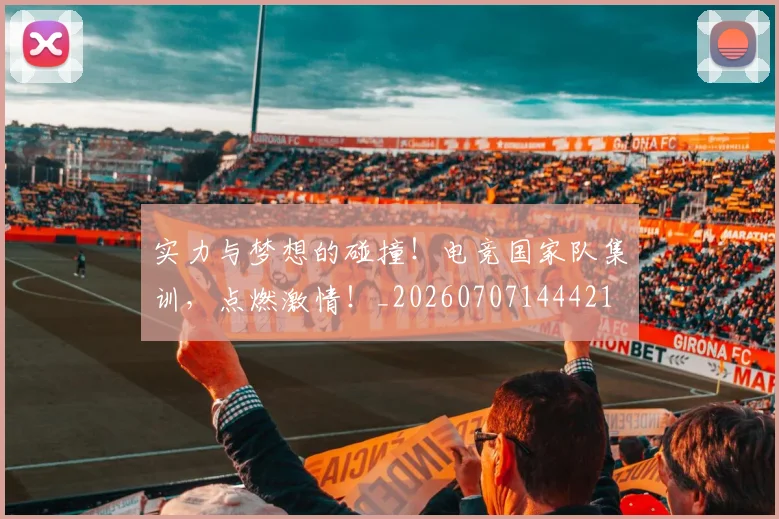 实力与梦想的碰撞!电竞国家队集训,点燃激情!_20260707144421