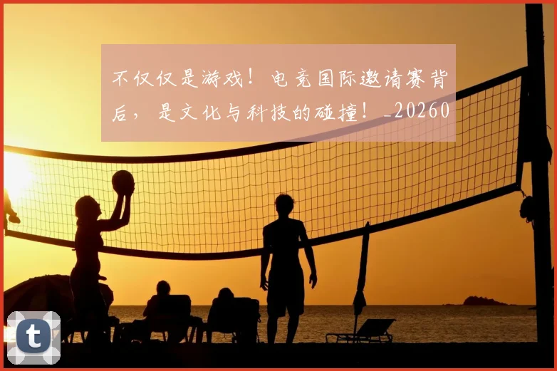 不仅仅是游戏!电竞国际邀请赛背后,是文化与科技的碰撞!_20260702174322