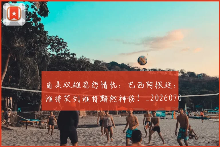 南美双雄恩怨情仇，巴西阿根廷，谁将笑到谁将黯然神伤！_20260704174455
