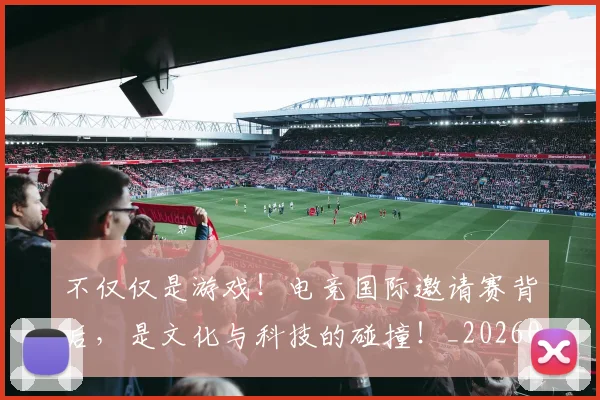 不仅仅是游戏！电竞国际邀请赛背后，是文化与科技的碰撞！_20260702174322