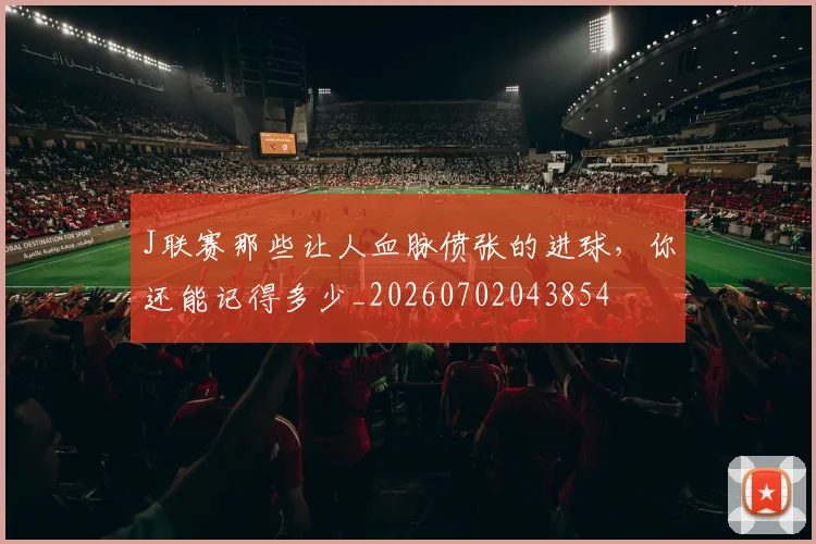 J联赛那些让人血脉偾张的进球，你还能记得多少_20260702043854