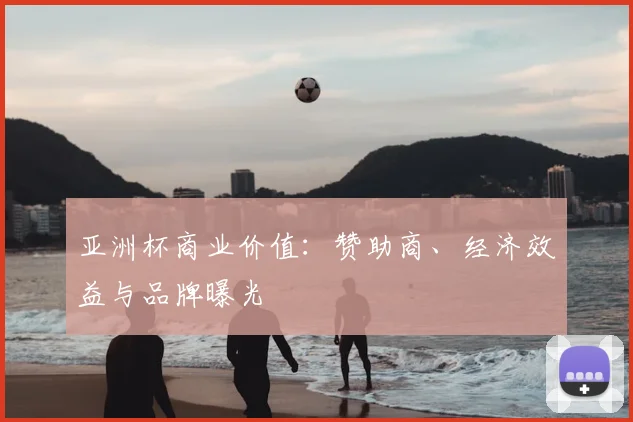 亚洲杯商业价值：赞助商、经济效益与品牌曝光