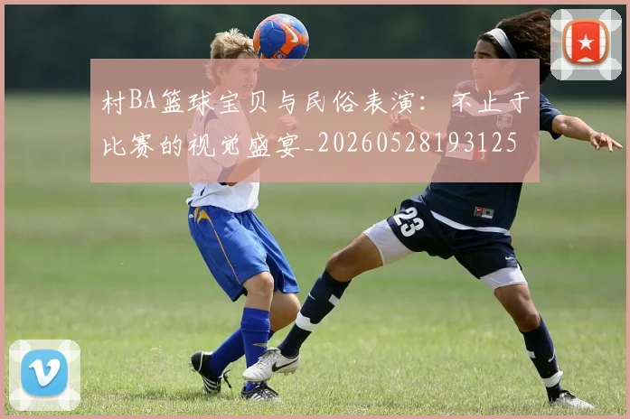 村BA篮球宝贝与民俗表演：不止于比赛的视觉盛宴_20260528193125