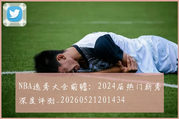 NBA选秀大会前瞻：2024届热门新秀深度评测_20260521201434