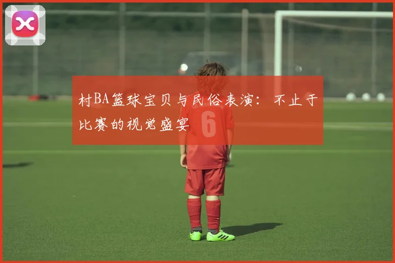 村BA篮球宝贝与民俗表演:不止于比赛的视觉盛宴