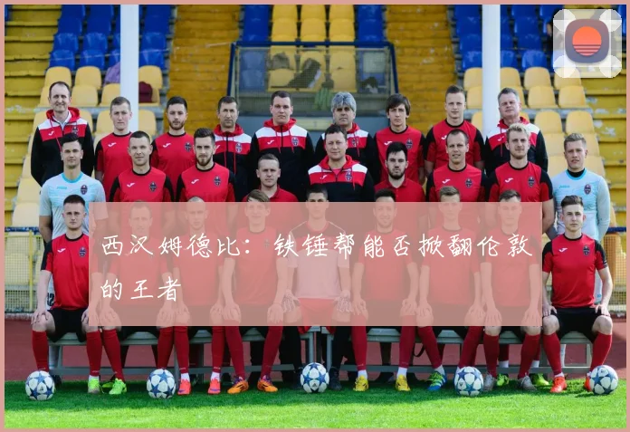 西汉姆德比：铁锤帮能否掀翻伦敦的王者