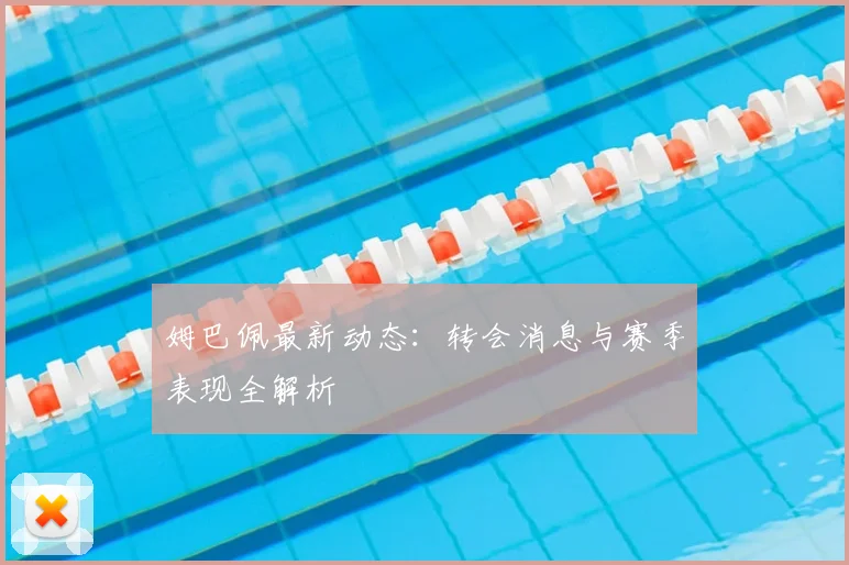 姆巴佩最新动态：转会消息与赛季表现全解析