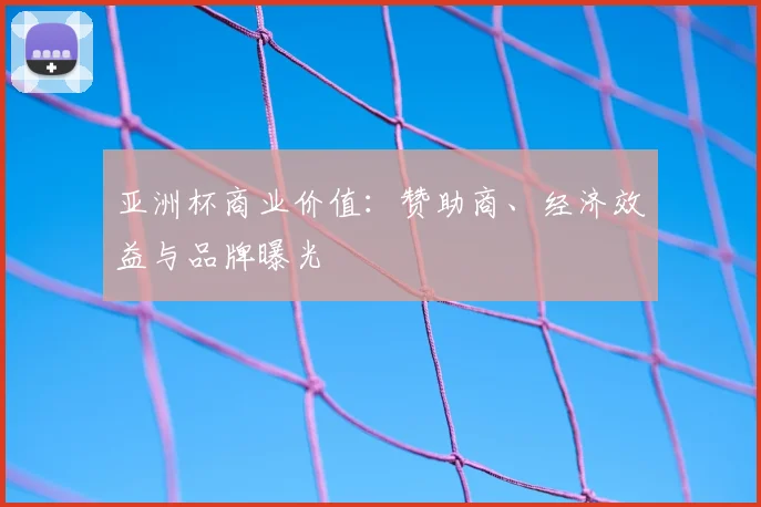 亚洲杯商业价值:赞助商、经济效益与品牌曝光