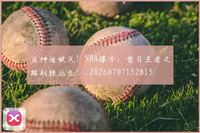 当神话破灭!NBA爆冷,昔日王者之路荆棘丛生!_20260707152815