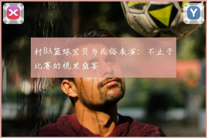 村BA篮球宝贝与民俗表演：不止于比赛的视觉盛宴